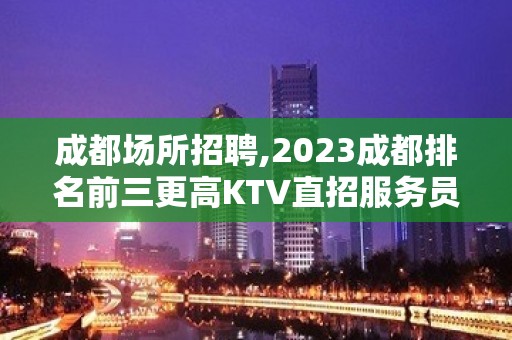 成都场所招聘,2023成都排名前三更高KTV直招服务员20起