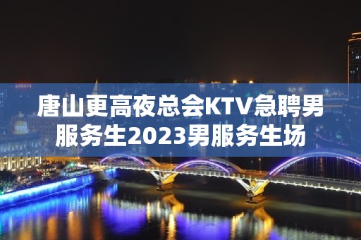 唐山更高夜总会KTV急聘男服务生2023男服务生场