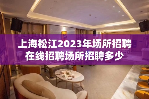 上海松江2023年场所招聘在线招聘场所招聘多少