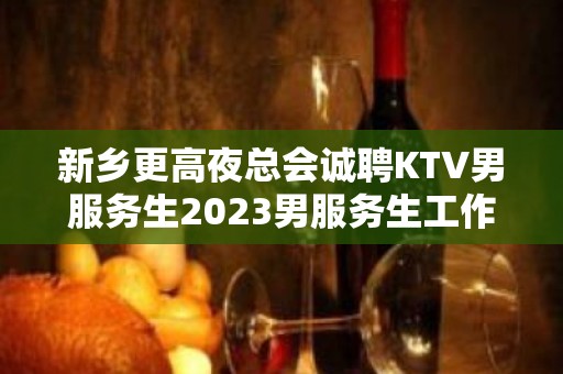 新乡更高夜总会诚聘KTV男服务生2023男服务生工作