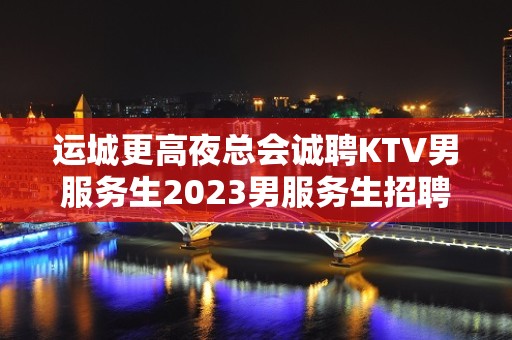 运城更高夜总会诚聘KTV男服务生2023男服务生招聘