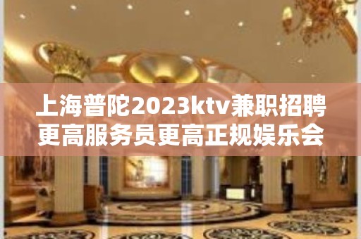 上海普陀2023ktv兼职招聘更高服务员更高正规娱乐会所