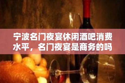 宁波名门夜宴休闲酒吧消费水平，名门夜宴是商务的吗。