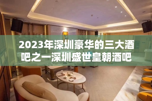 2023年深圳豪华的三大酒吧之一深圳盛世皇朝酒吧