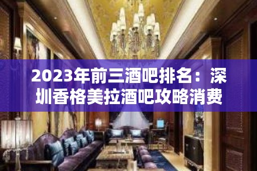 2023年前三酒吧排名：深圳香格美拉酒吧攻略消费