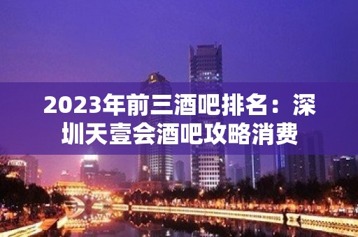 2023年前三酒吧排名：深圳天壹会酒吧攻略消费