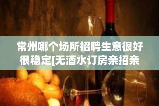 常州哪个场所招聘生意很好很稳定[无酒水订房亲招亲带]素场