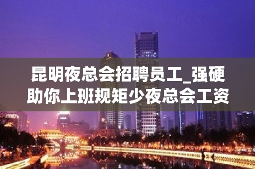 昆明夜总会招聘员工_强硬助你上班规矩少夜总会工资