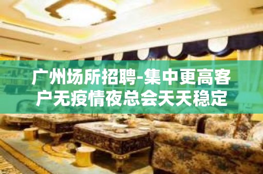 广州场所招聘-集中更高客户无疫情夜总会天天稳定