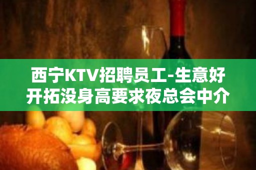 西宁KTV招聘员工-生意好开拓没身高要求夜总会中介勿扰