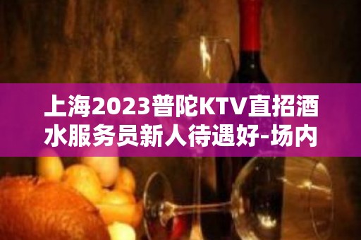 上海2023普陀KTV直招酒水服务员新人待遇好-场内亲招真诚对待