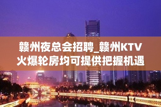 赣州夜总会招聘_赣州KTV火爆轮房均可提供把握机遇