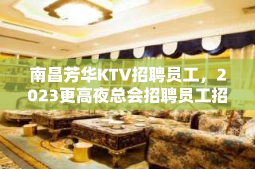 南昌芳华KTV招聘员工，2023更高夜总会招聘员工招募岗位没有淡