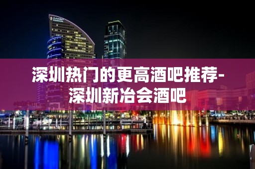 深圳热门的更高酒吧推荐-深圳新冶会酒吧