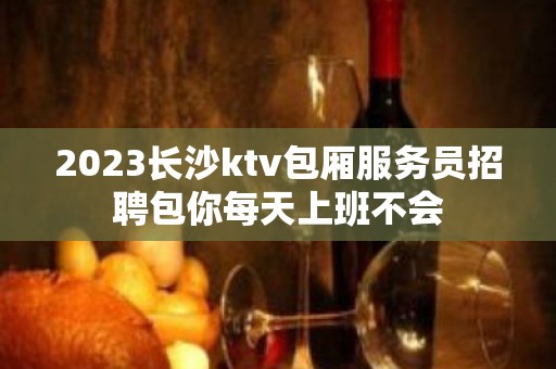 2023长沙ktv包厢服务员招聘包你每天上班不会