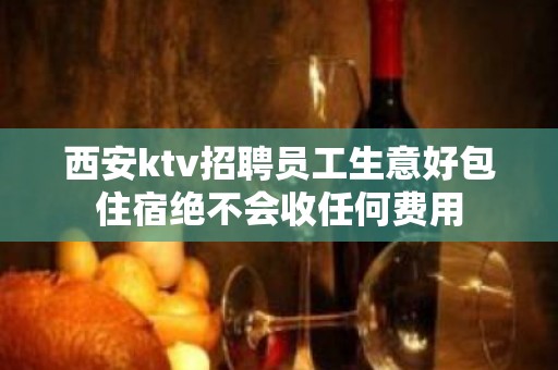 西安ktv招聘员工生意好包住宿绝不会收任何费用