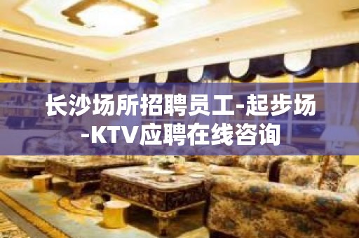 长沙场所招聘员工-起步场-KTV应聘在线咨询