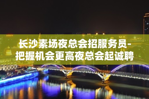 长沙素场夜总会招服务员-把握机会更高夜总会起诚聘