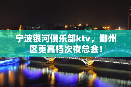 宁波银河俱乐部ktv，鄞州区更高档次夜总会！