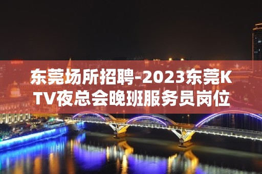 东莞场所招聘-2023东莞KTV夜总会晚班服务员岗位信息