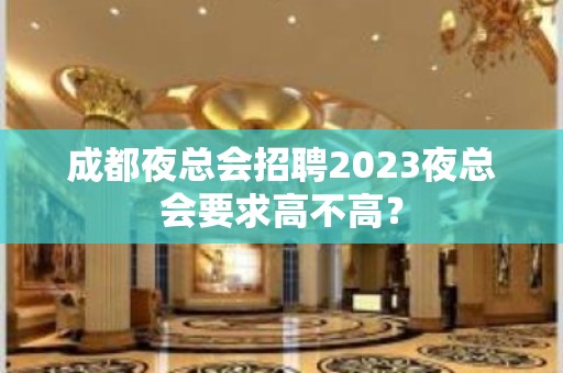 成都夜总会招聘2023夜总会要求高不高？