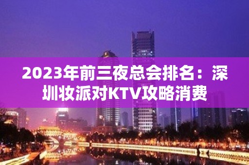 2023年前三夜总会排名：深圳妆派对KTV攻略消费