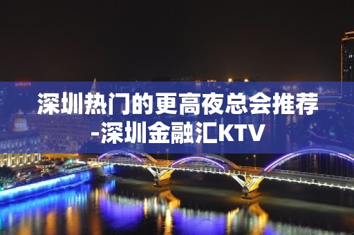 深圳热门的更高夜总会推荐-深圳金融汇KTV