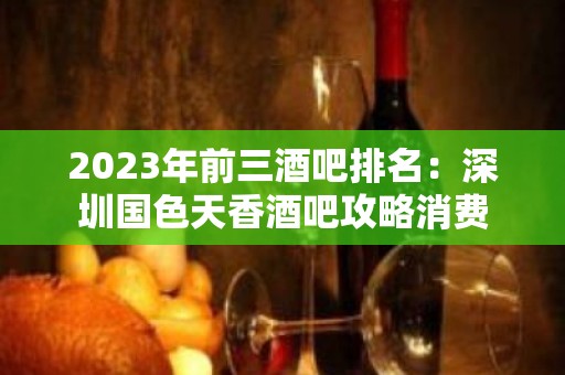 2023年前三酒吧排名：深圳国色天香酒吧攻略消费