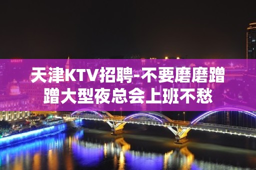 天津KTV招聘-不要磨磨蹭蹭大型夜总会上班不愁