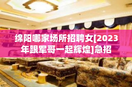 绵阳哪家场所招聘女[2023年跟军哥一起辉煌]急招