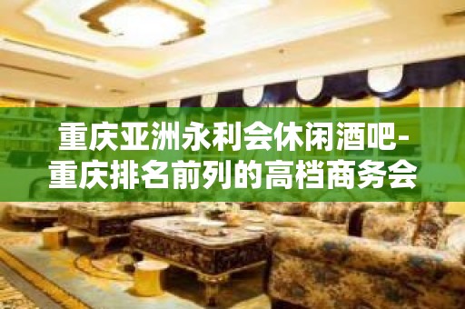 重庆亚洲永利会休闲酒吧-重庆排名前列的高档商务会所