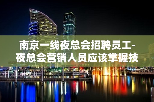 南京一线夜总会招聘员工-夜总会营销人员应该掌握技巧