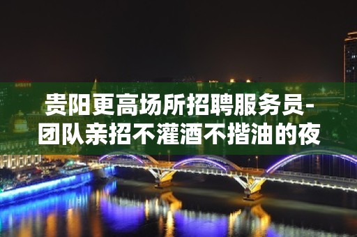 贵阳更高场所招聘服务员-团队亲招不灌酒不揩油的夜总会