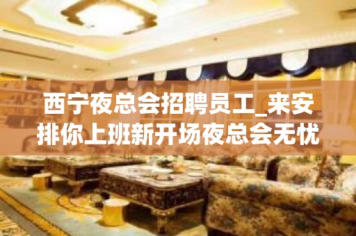 西宁夜总会招聘员工_来安排你上班新开场夜总会无忧赚