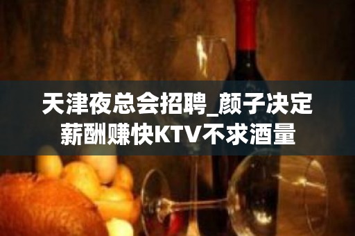 天津夜总会招聘_颜子决定薪酬赚快KTV不求酒量