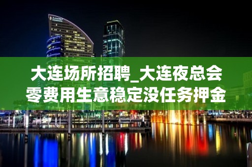 大连场所招聘_大连夜总会零费用生意稳定没任务押金优惠多多