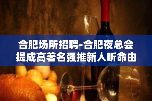 合肥场所招聘-合肥夜总会提成高著名强推新人听命由天