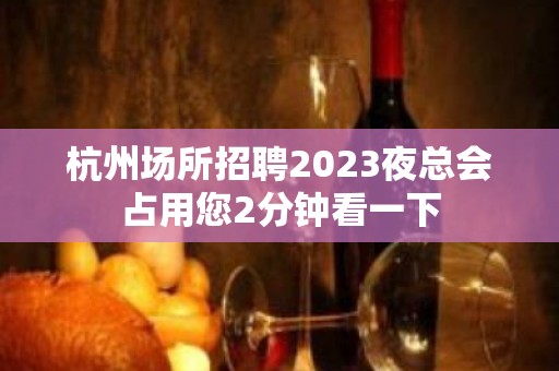 杭州场所招聘2023夜总会占用您2分钟看一下