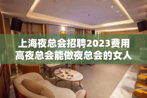 上海夜总会招聘2023费用高夜总会能做夜总会的女人