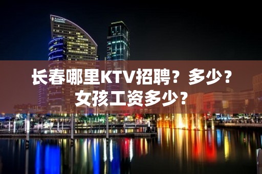 长春哪里KTV招聘？多少？女孩工资多少？