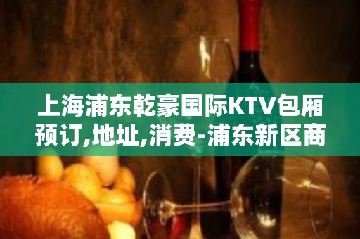 上海浦东乾豪国际KTV包厢预订,地址,消费-浦东新区商务KTV