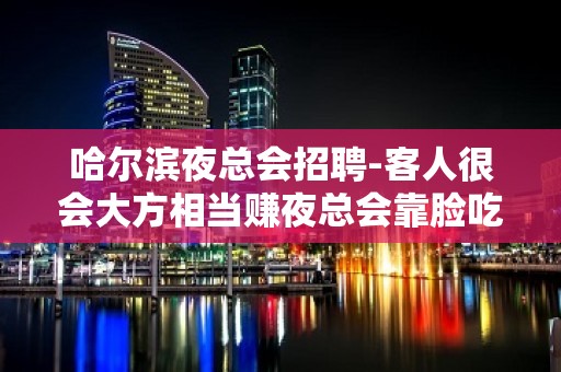 哈尔滨夜总会招聘-客人很会大方相当赚夜总会靠脸吃饭