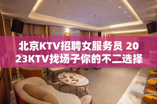 北京KTV招聘女服务员 2023KTV找场子你的不二选择