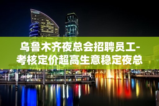 乌鲁木齐夜总会招聘员工-考核定价超高生意稳定夜总会中更高场