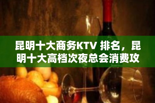 昆明十大商务KTV 排名，昆明十大高档次夜总会消费攻略