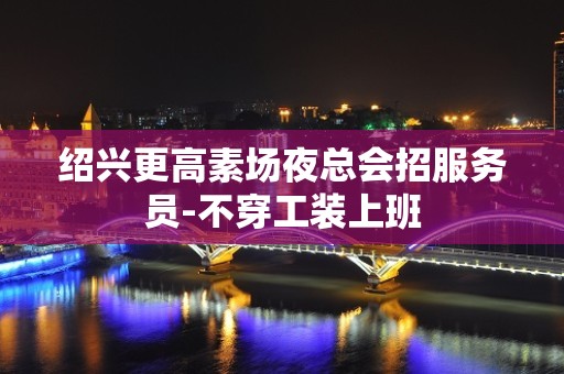 绍兴更高素场夜总会招服务员-不穿工装上班