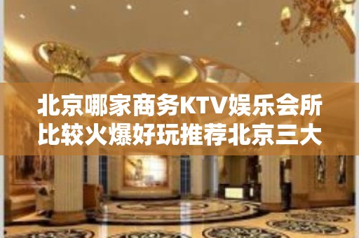 北京哪家商务KTV娱乐会所比较火爆好玩推荐北京三大著名夜总会