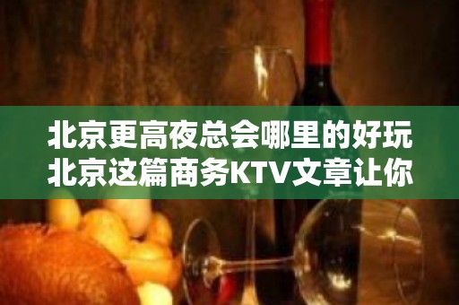 北京更高夜总会哪里的好玩北京这篇商务KTV文章让你少吃亏