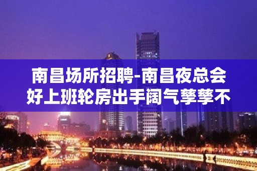 南昌场所招聘-南昌夜总会好上班轮房出手阔气孳孳不倦