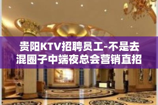 贵阳KTV招聘员工-不是去混圈子中端夜总会营销直招